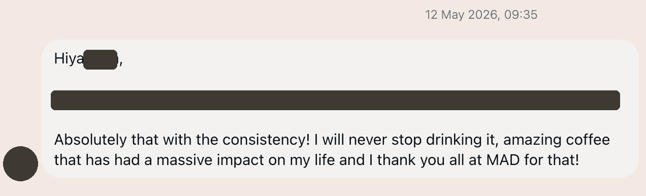 Customer message: Absolutely that with the consistency! I will never stop drinking it, amazing coffee that has had a massive impact on my life and I thank you all at MAD for that!