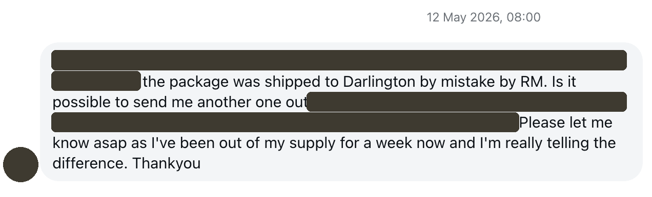 Customer message, details hidden: the package was shipped to Darlington by mistake. Please let me know asap as I've been out of my supply for a week now and I'm really telling the difference.